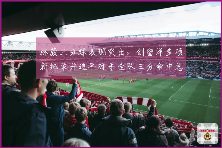 林葳三分球表现突出，创留洋多项新纪录并追平对手全队三分命中总数
