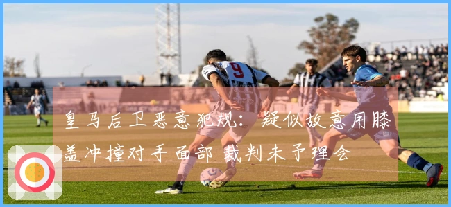 皇马后卫恶意犯规：疑似故意用膝盖冲撞对手面部 裁判未予理会