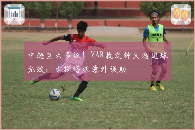 中超巨大争议！VAR裁定钟义浩进球无效，古斯塔沃意外误助