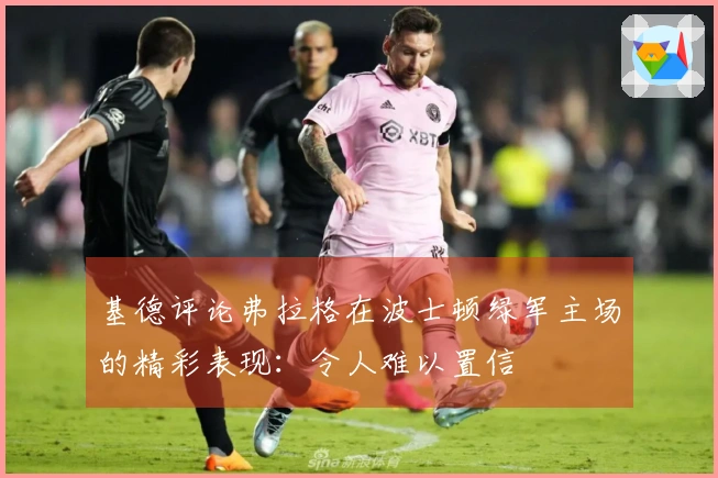 基德评论弗拉格在波士顿绿军主场的精彩表现：令人难以置信