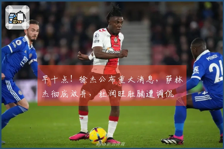 早十点！徐杰公布重大消息，萨林杰彻底放弃，杜润旺肚腩遭调侃