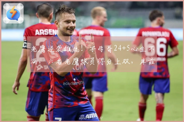 老鹰逆袭雄鹿！字母哥24+5心生不满，六名老鹰球员得分上双，库兹马大放异彩