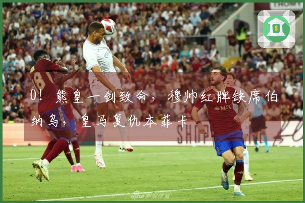 0！熊皇一剑致命，穆帅红牌缺席伯纳乌，皇马复仇本菲卡