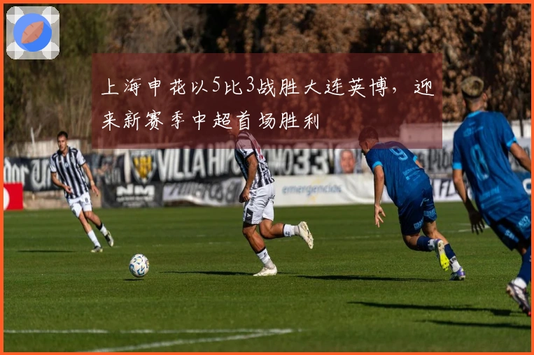 上海申花以5比3战胜大连英博，迎来新赛季中超首场胜利