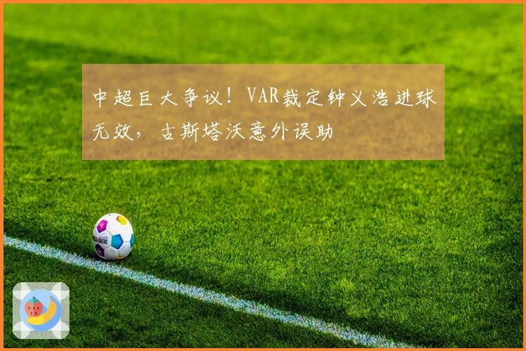中超巨大争议！VAR裁定钟义浩进球无效，古斯塔沃意外误助