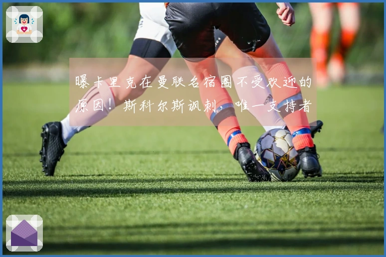 曝卡里克在曼联名宿圈不受欢迎的原因!斯科尔斯讽刺,唯一支持者被困迪拜