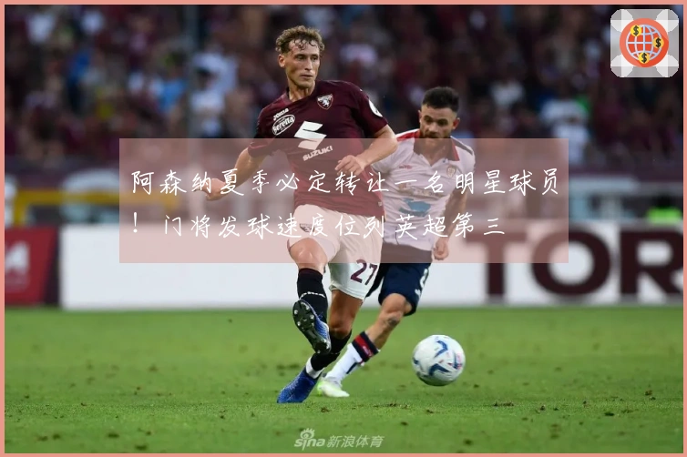 阿森纳夏季必定转让一名明星球员！门将发球速度位列英超第三