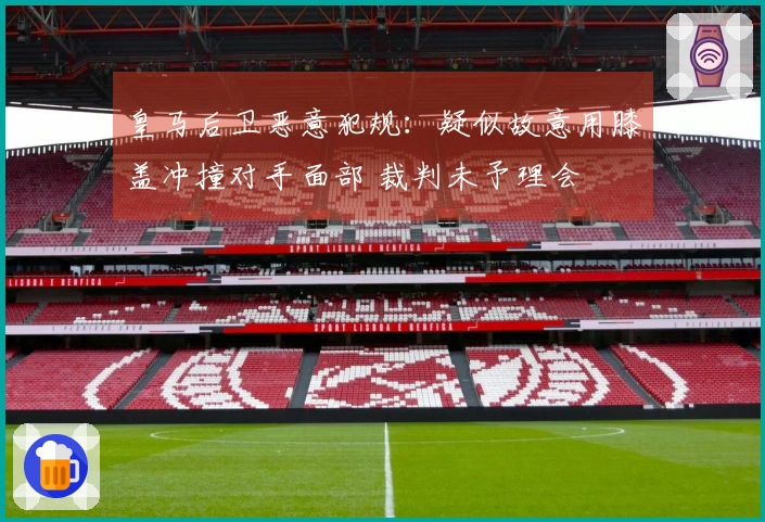 皇马后卫恶意犯规：疑似故意用膝盖冲撞对手面部 裁判未予理会