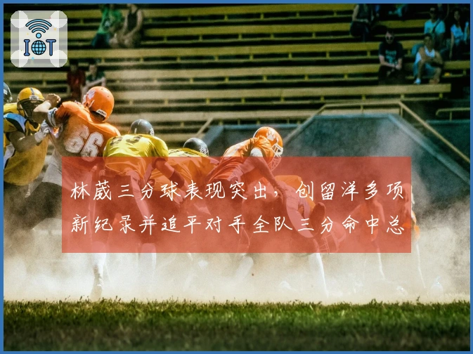 林葳三分球表现突出，创留洋多项新纪录并追平对手全队三分命中总数