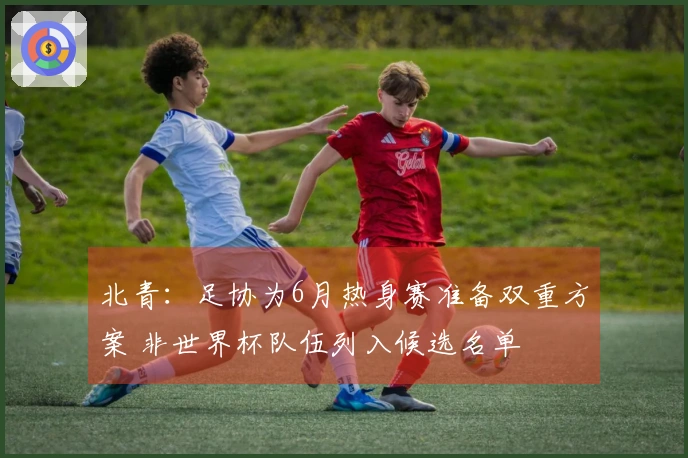 北青：足协为6月热身赛准备双重方案 非世界杯队伍列入候选名单