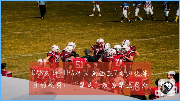 CAS支持FIFA对马来西亚7名归化球员的处罚，“禁足”改为禁止参加正式比赛