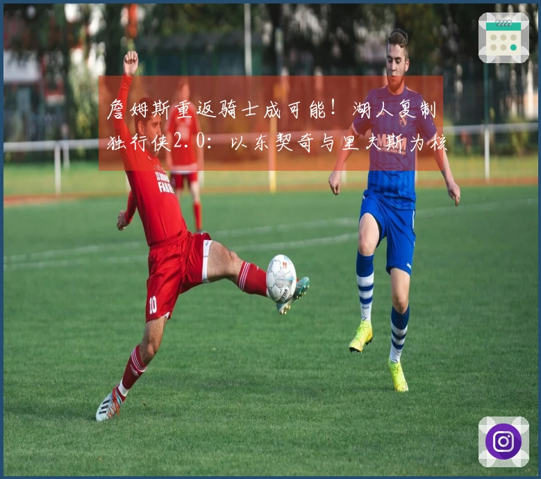 詹姆斯重返骑士成可能！湖人复制独行侠2.0：以东契奇与里夫斯为核心构建球队