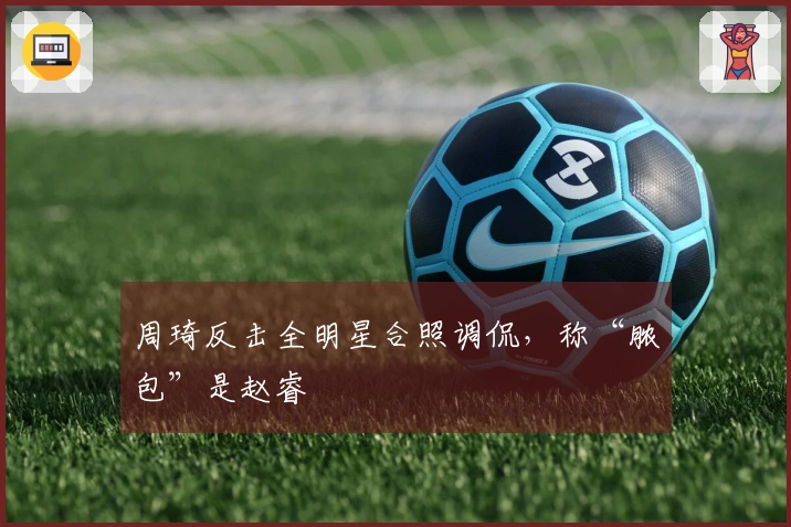 周琦反击全明星合照调侃，称“脓包”是赵睿