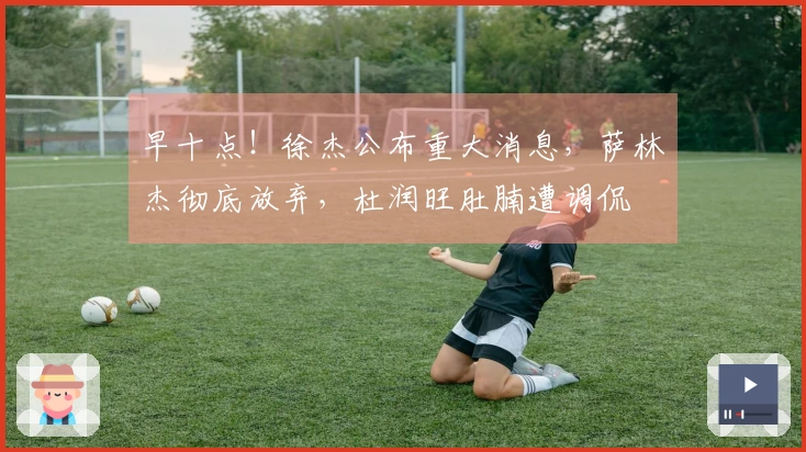 早十点！徐杰公布重大消息，萨林杰彻底放弃，杜润旺肚腩遭调侃